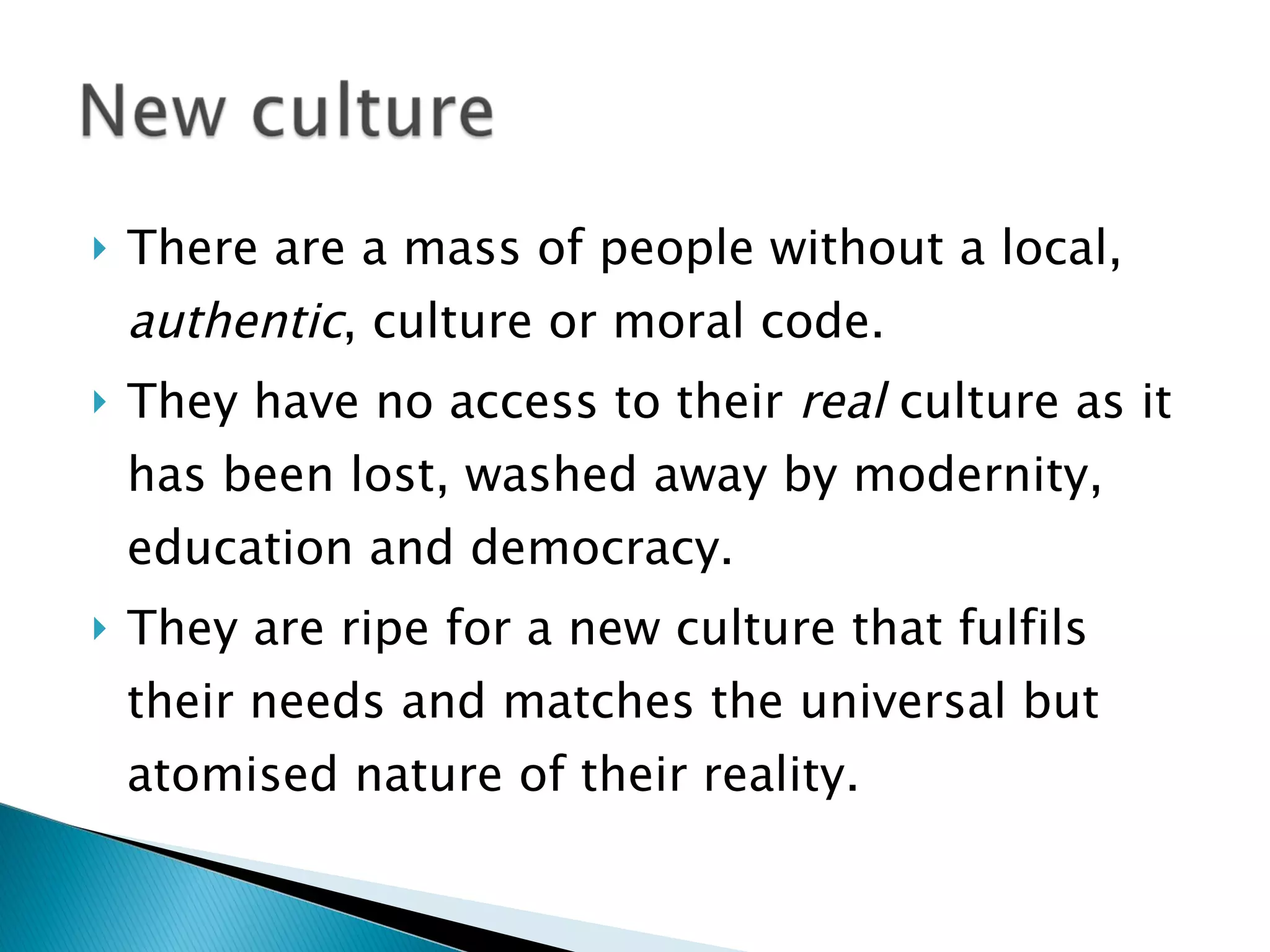 There are a mass of people without a local,  authentic , culture or moral code.  They have no access to their  real  culture as it has been lost, washed away by modernity, education and democracy. They are ripe for a new culture that fulfils their needs and matches the universal but atomised nature of their reality. 