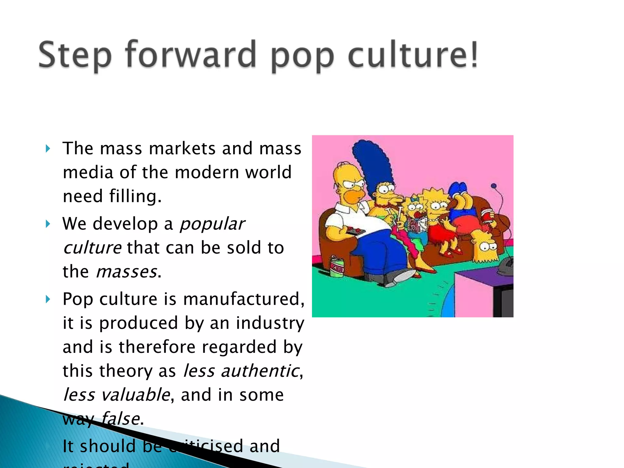 The mass markets and mass media of the modern world need filling. We develop a  popular culture  that can be sold to the  masses . Pop culture is manufactured, it is produced by an industry and is therefore regarded by this theory as  less authentic ,  less valuable , and in some way  false . It should be criticised and rejected. 