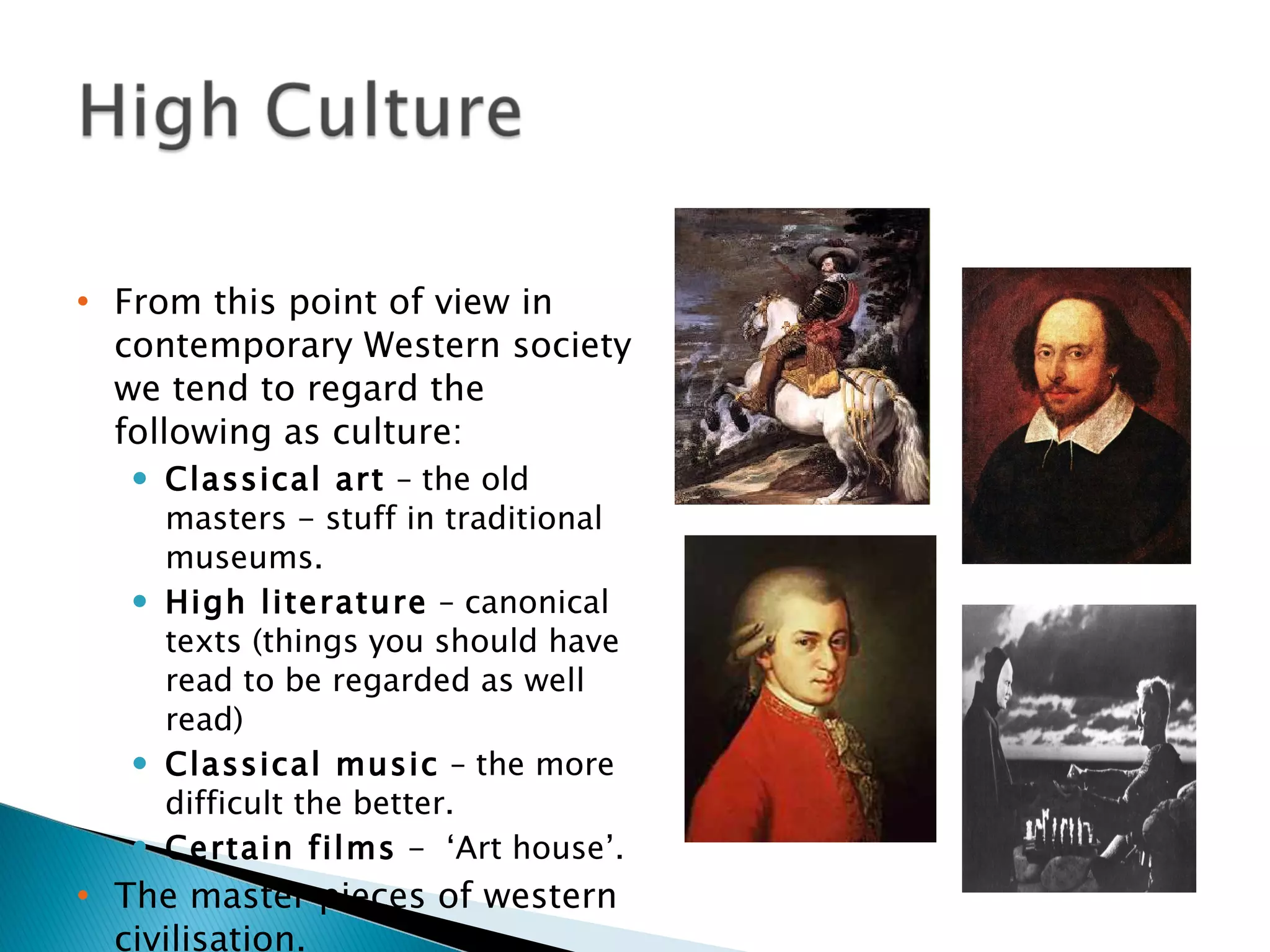 From this point of view in contemporary Western society we tend to regard the following as culture: Classical art  – the old masters - stuff in traditional museums. High literature  – canonical texts (things you should have read to be regarded as well read) Classical music  – the more difficult the better. Certain films  -  ‘Art house’. The master pieces of western civilisation. A way of saying what is good and bad practice. 