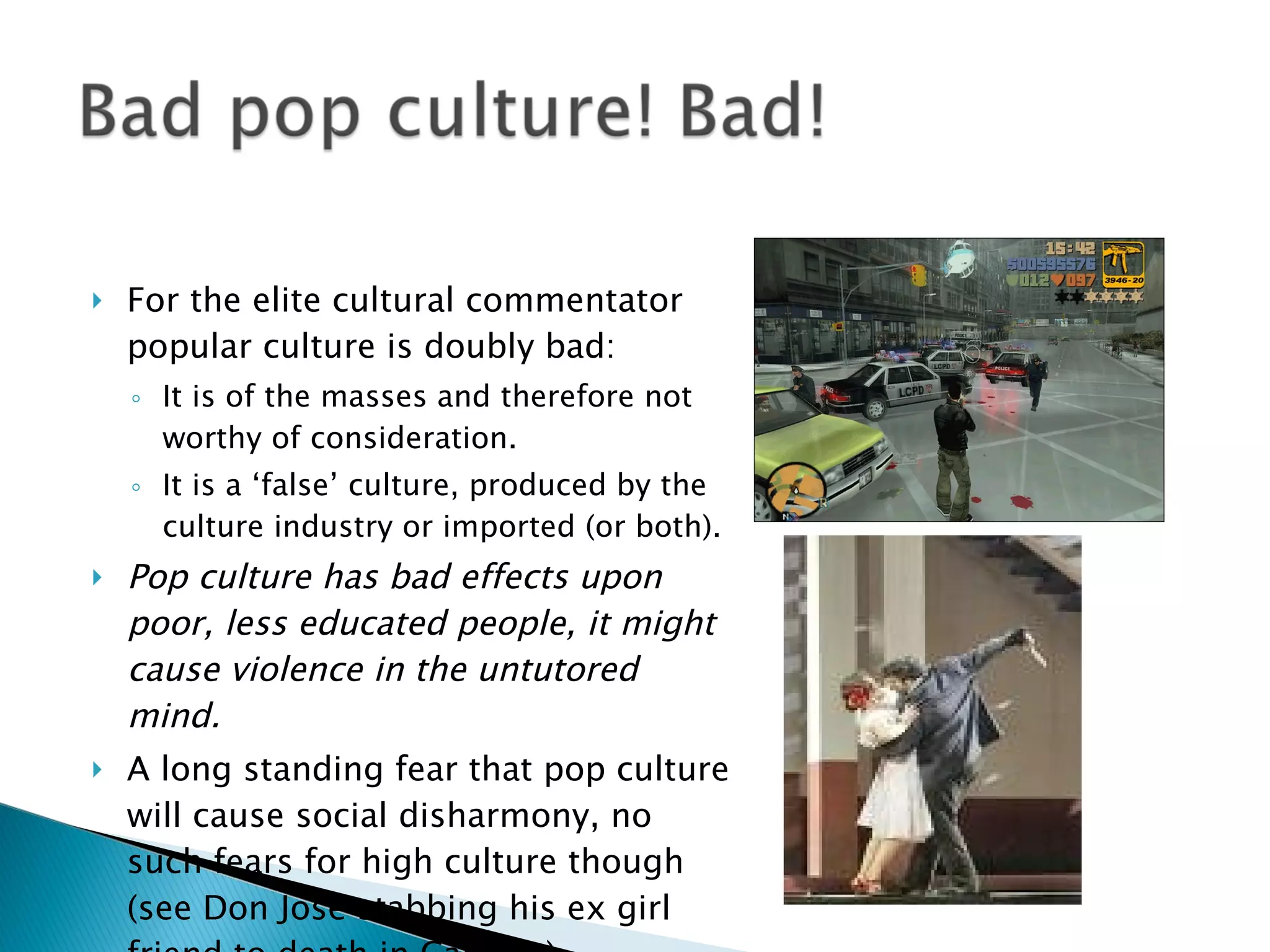 For the elite cultural commentator popular culture is doubly bad: It is of the masses and therefore not worthy of consideration. It is a ‘false’ culture, produced by the culture industry or imported (or both). Pop culture has bad effects upon poor, less educated people, it might cause violence in the untutored mind. A long standing fear that pop culture will cause social disharmony, no such fears for high culture though (see Don Jose stabbing his ex girl friend to death in Carmen) 