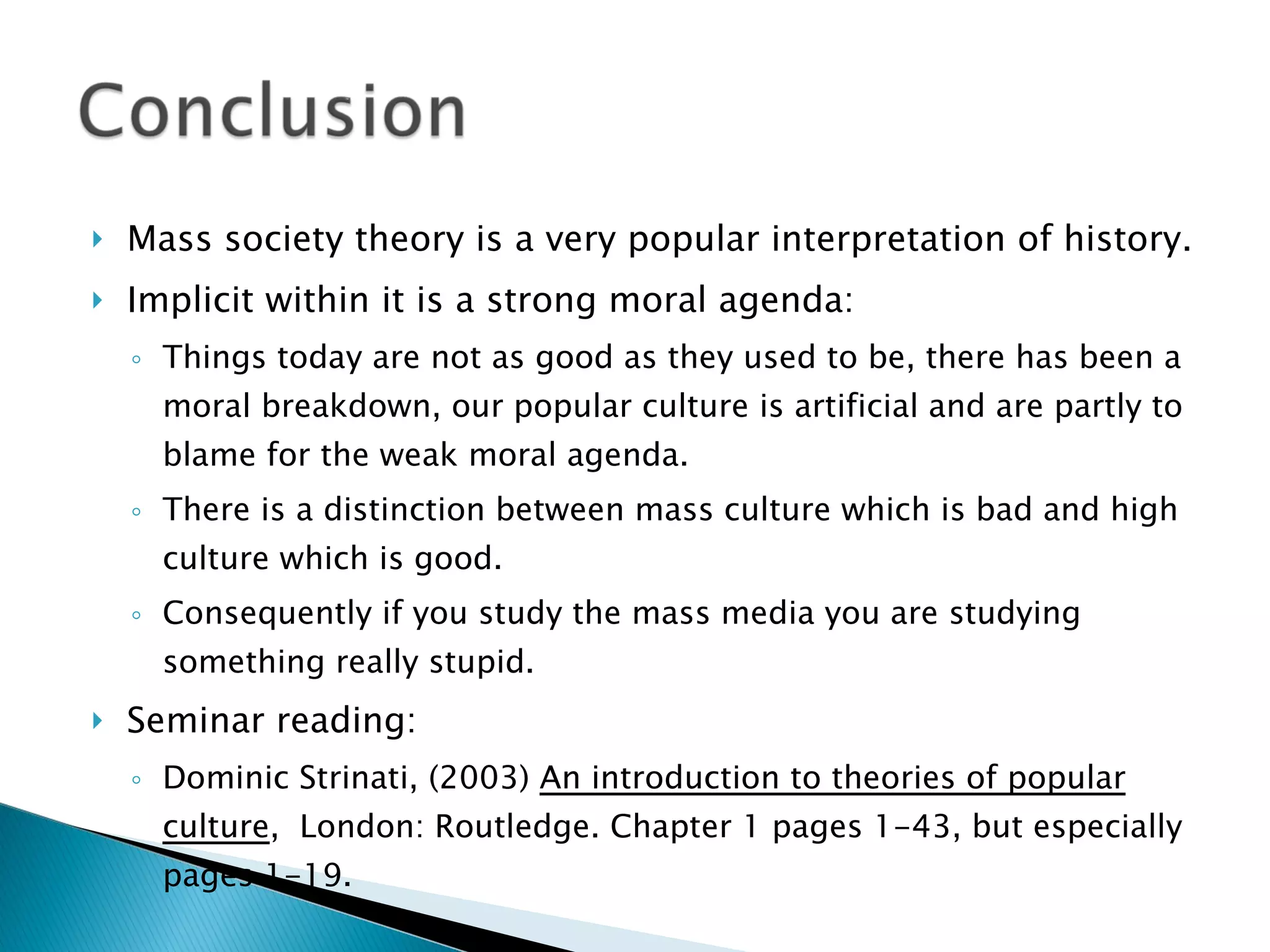 Mass society theory is a very popular interpretation of history. Implicit within it is a strong moral agenda:  Things today are not as good as they used to be, there has been a moral breakdown, our popular culture is artificial and are partly to blame for the weak moral agenda. There is a distinction between mass culture which is bad and high culture which is good. Consequently if you study the mass media you are studying something really stupid. Seminar reading:  Dominic Strinati, (2003)  An introduction to theories of popular culture ,  London: Routledge. Chapter 1 pages 1-43, but especially pages 1-19. 