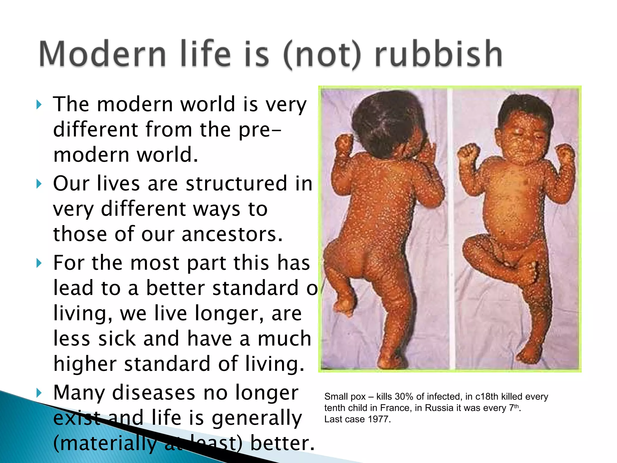 The modern world is very different from the pre-modern world. Our lives are structured in very different ways to those of our ancestors. For the most part this has lead to a better standard of living, we live longer, are less sick and have a much higher standard of living. Many diseases no longer exist and life is generally (materially at least) better. Small pox – kills 30% of infected, in c18th killed every tenth child in France, in Russia it was every 7 th . Last case 1977. 