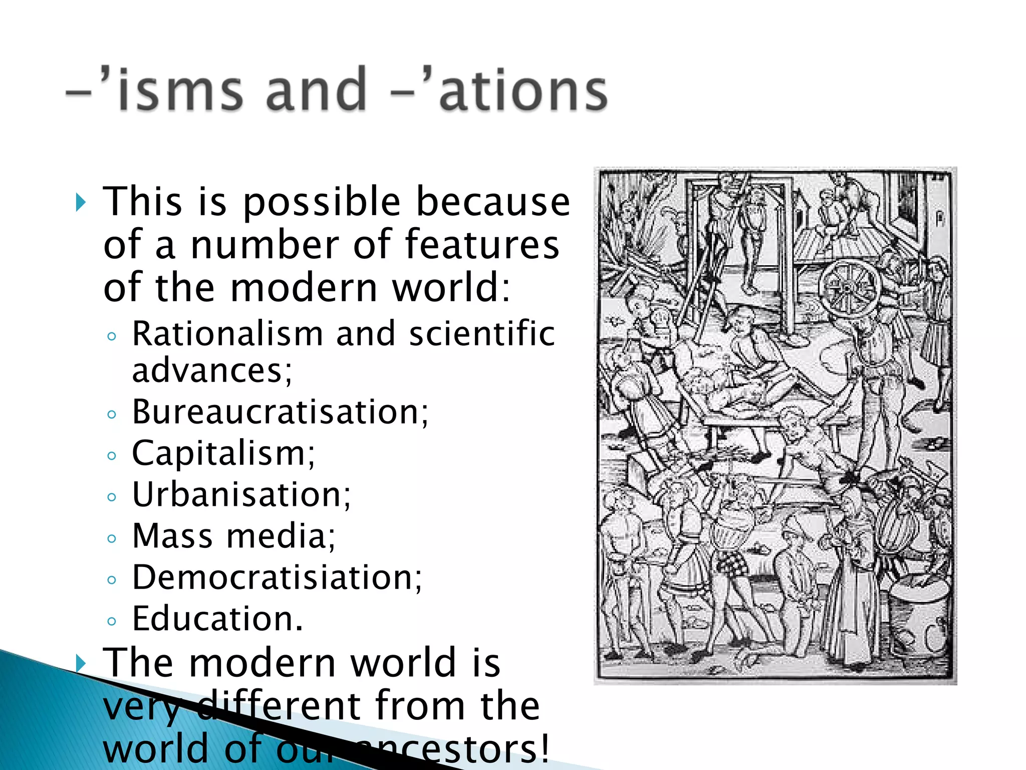 This is possible because of a number of features of the modern world: Rationalism and scientific advances; Bureaucratisation; Capitalism; Urbanisation;  Mass media; Democratisiation; Education. The modern world is very different from the world of our ancestors! 