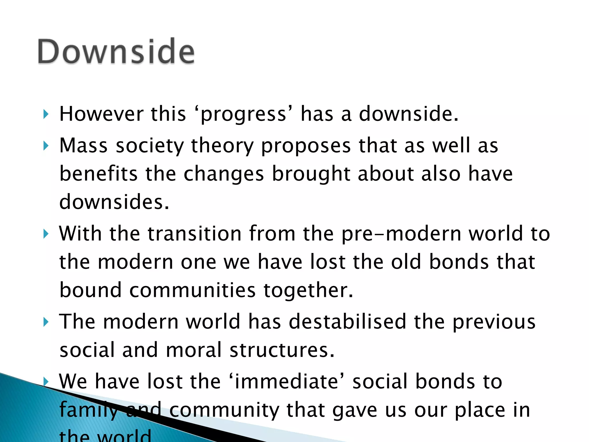 However this ‘progress’ has a downside. Mass society theory proposes that as well as benefits the changes brought about also have downsides. With the transition from the pre-modern world to the modern one we have lost the old bonds that bound communities together. The modern world has destabilised the previous social and moral structures. We have lost the ‘immediate’ social bonds to family and community that gave us our place in the world. 