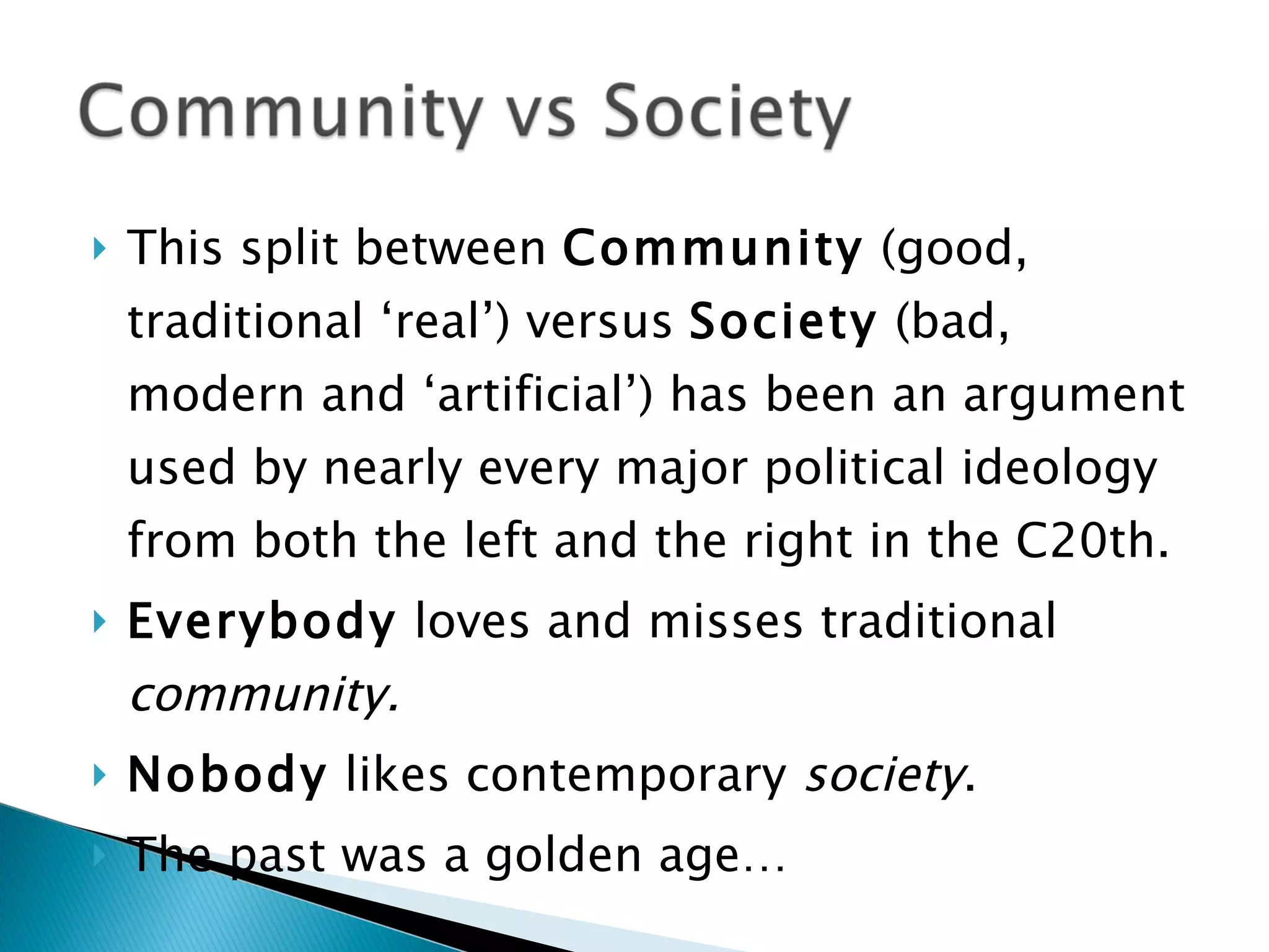 This split between  Community  (good, traditional ‘real’) versus  Society  (bad, modern and ‘artificial’) has been an argument used by nearly every major political ideology from both the left and the right in the C20th. Everybody  loves and misses traditional  community. Nobody  likes contemporary  society . The past was a golden age… 