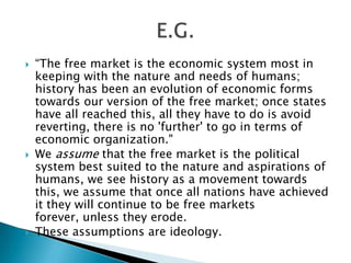   “The free market is the economic system most in
    keeping with the nature and needs of humans;
    history has been an evolution of economic forms
    towards our version of the free market; once states
    have all reached this, all they have to do is avoid
    reverting, there is no 'further' to go in terms of
    economic organization."
   We assume that the free market is the political
    system best suited to the nature and aspirations of
    humans, we see history as a movement towards
    this, we assume that once all nations have achieved
    it they will continue to be free markets
    forever, unless they erode.
   These assumptions are ideology.
 