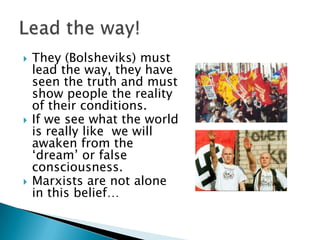    They (Bolsheviks) must
    lead the way, they have
    seen the truth and must
    show people the reality
    of their conditions.
   If we see what the world
    is really like we will
    awaken from the
    „dream‟ or false
    consciousness.
   Marxists are not alone
    in this belief…
 