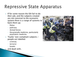    If for some reason the ISA fail to do
    their job, and the subjects created
    are not convivial to the economic
    system there is a range of systems to
    back them up;
    ◦   Police
    ◦   Judiciary
    ◦   Armed forces
    ◦   Occasionally medicine, particularly
        psychiatric medicine.
   „Faulty‟ non-compliant subjects /
    people are labelled:
    ◦ criminal,
    ◦ terrorist
    ◦ lunatic
   and dealt with.
 