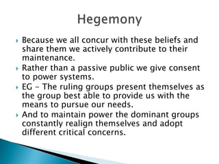    Because we all concur with these beliefs and
    share them we actively contribute to their
    maintenance.
   Rather than a passive public we give consent
    to power systems.
   EG - The ruling groups present themselves as
    the group best able to provide us with the
    means to pursue our needs.
   And to maintain power the dominant groups
    constantly realign themselves and adopt
    different critical concerns.
 