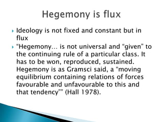    Ideology is not fixed and constant but in
    flux
   “Hegemony… is not universal and “given” to
    the continuing rule of a particular class. It
    has to be won, reproduced, sustained.
    Hegemony is as Gramsci said, a “moving
    equilibrium containing relations of forces
    favourable and unfavourable to this and
    that tendency”” (Hall 1978).
 