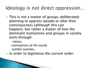    This is not a matter of groups deliberately
    planning to oppress people or alter their
    consciousness (although this can
    happen), but rather a matter of how the
    dominant institutions and groups in society
    work through:
    ◦ values,
    ◦ conceptions of the world,
    ◦ symbol systems,
   in order to legitimise the current order.
 