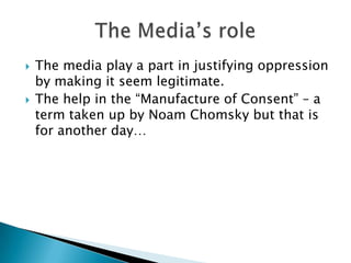    The media play a part in justifying oppression
    by making it seem legitimate.
   The help in the “Manufacture of Consent” – a
    term taken up by Noam Chomsky but that is
    for another day…
 