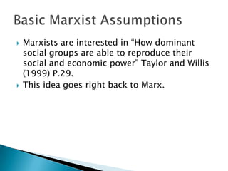    Marxists are interested in “How dominant
    social groups are able to reproduce their
    social and economic power” Taylor and Willis
    (1999) P.29.
   This idea goes right back to Marx.
 