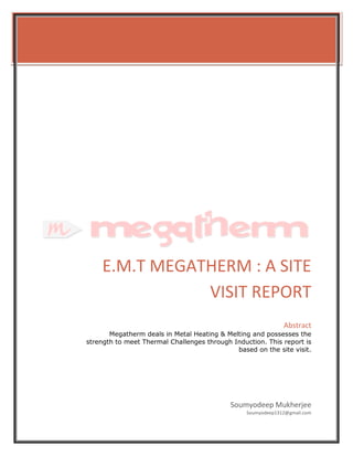E.M.T MEGATHERM : A SITE
VISIT REPORT
Soumyodeep Mukherjee
Soumyodeep1312@gmail.com
Abstract
Megatherm deals in Metal Heating & Melting and possesses the
strength to meet Thermal Challenges through Induction. This report is
based on the site visit.
 
