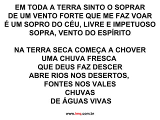 EM TODA A TERRA SINTO O SOPRAR DE UM VENTO FORTE QUE ME FAZ VOAR É UM SOPRO DO CÉU, LIVRE E IMPETUOSO SOPRA, VENTO DO ESPÍRITO NA TERRA SECA COMEÇA A CHOVER UMA CHUVA FRESCA  QUE DEUS FAZ DESCER ABRE RIOS NOS DESERTOS,  FONTES NOS VALES CHUVAS DE ÁGUAS VIVAS www. imq .com.br 