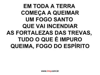 EM TODA A TERRA  COMEÇA A QUEIMAR UM FOGO SANTO  QUE VAI INCENDIAR AS FORTALEZAS DAS TREVAS,  TUDO O QUE É IMPURO QUEIMA, FOGO DO ESPÍRITO   www. imq .com.br 