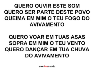 QUERO OUVIR ESTE SOM QUERO SER PARTE DESTE POVO QUEIMA EM MIM O TEU FOGO DO AVIVAMENTO QUERO VOAR EM TUAS ASAS SOPRA EM MIM O TEU VENTO QUERO DANÇAR EM TUA CHUVA DO AVIVAMENTO www. imq .com.br 