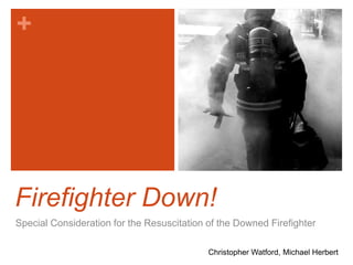 + 
Firefighter Down! 
Special Consideration for the Resuscitation of the Downed Firefighter 
Christopher Watford, Michael Herbert 
 