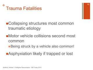 + 
Trauma Fatalities 
Collapsing structures most common 
traumatic etiology 
Motor vehicle collisions second most 
common 
Being struck by a vehicle also common! 
Asphyxiation likely if trapped or lost 
Watford, Herbert - Firefighter Resuscitation - EM Today 2014 
13 
 