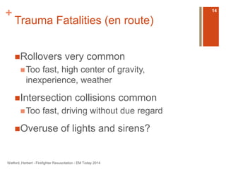 + 
Trauma Fatalities (en route) 
Rollovers very common 
Too fast, high center of gravity, 
inexperience, weather 
Intersection collisions common 
Too fast, driving without due regard 
Overuse of lights and sirens? 
Watford, Herbert - Firefighter Resuscitation - EM Today 2014 
14 
 