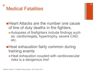+ 
Medical Fatalities 
Heart Attacks are the number one cause 
of line of duty deaths in fire fighters. 
Autopsies of firefighters include findings such 
as: cardiomegaly, hypertrophy, severe CAD, 
etc. 
Heat exhaustion fairly common during 
training events 
Heat exhaustion coupled with cardiovascular 
risks is a dangerous mix! 
Watford, Herbert - Firefighter Resuscitation - EM Today 2014 
17 
 