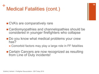 + 
Medical Fatalities (cont.) 
 CVA’s are comparatively rare 
 Cardiomyopathies and channelopathies should be 
considered in younger firefighters who collapse 
 Do you know what medical problems your crew 
has? 
 Comorbid factors may play a large role in FF fatalities 
 Certain Cancers are now recognized as resulting 
from Line of Duty incidents! 
Watford, Herbert - Firefighter Resuscitation - EM Today 2014 
19 
 
