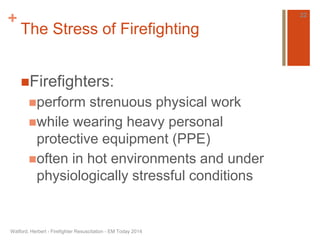 + 
The Stress of Firefighting 
Firefighters: 
perform strenuous physical work 
while wearing heavy personal 
protective equipment (PPE) 
often in hot environments and under 
physiologically stressful conditions 
Watford, Herbert - Firefighter Resuscitation - EM Today 2014 
22 
 