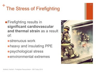 + 
The Stress of Firefighting 
Firefighting results in 
significant cardiovascular 
and thermal strain as a result 
of: 
strenuous work 
heavy and insulating PPE 
psychological stress 
environmental extremes 
Watford, Herbert - Firefighter Resuscitation - EM Today 2014 
23 
 