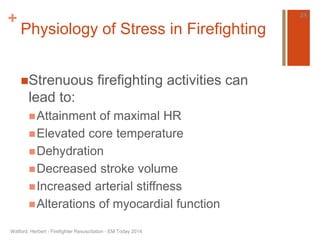 + 
Physiology of Stress in Firefighting 
Strenuous firefighting activities can 
lead to: 
Attainment of maximal HR 
Elevated core temperature 
Dehydration 
Decreased stroke volume 
Increased arterial stiffness 
Alterations of myocardial function 
Watford, Herbert - Firefighter Resuscitation - EM Today 2014 
24 
 