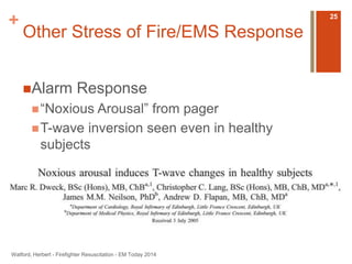 + 
Other Stress of Fire/EMS Response 
Alarm Response 
 “Noxious Arousal” from pager 
T-wave inversion seen even in healthy 
subjects 
Watford, Herbert - Firefighter Resuscitation - EM Today 2014 
25 
 