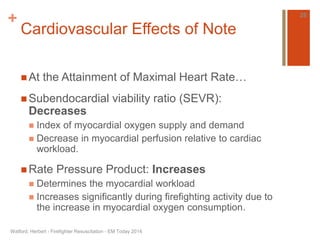 + 
Cardiovascular Effects of Note 
 At the Attainment of Maximal Heart Rate… 
Subendocardial viability ratio (SEVR): 
Decreases 
 Index of myocardial oxygen supply and demand 
 Decrease in myocardial perfusion relative to cardiac 
workload. 
 Rate Pressure Product: Increases 
 Determines the myocardial workload 
 Increases significantly during firefighting activity due to 
the increase in myocardial oxygen consumption. 
Watford, Herbert - Firefighter Resuscitation - EM Today 2014 
26 
 