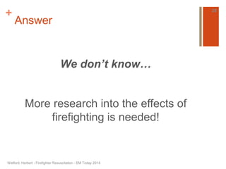 + 
Answer 
We don’t know… 
More research into the effects of 
firefighting is needed! 
Watford, Herbert - Firefighter Resuscitation - EM Today 2014 
28 
 