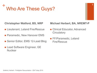 + 
Who Are These Guys? 
Christopher Watford, BS, NRP 
 Lieutenant, Leland Fire/Rescue 
 Paramedic, New Hanover EMS 
 Senior Editor, EMS 12-Lead Blog 
 Lead Software Engineer, GE 
Nuclear 
Michael Herbert, BA, NREMT-P 
 Clinical Educator, Advanced 
Circulatory 
 FF/Paramedic, Leland 
Fire/Rescue 
Watford, Herbert - Firefighter Resuscitation - EM Today 2014 
3 
 