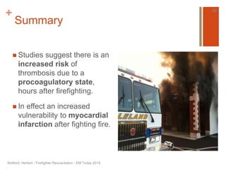 + 
Summary 
 Studies suggest there is an 
increased risk of 
thrombosis due to a 
procoagulatory state, 
hours after firefighting. 
 In effect an increased 
vulnerability to myocardial 
infarction after fighting fire. 
Watford, Herbert - Firefighter Resuscitation - EM Today 2014 
35 
 
