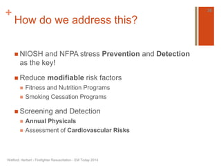 + 
How do we address this? 
 NIOSH and NFPA stress Prevention and Detection 
as the key! 
 Reduce modifiable risk factors 
 Fitness and Nutrition Programs 
 Smoking Cessation Programs 
 Screening and Detection 
 Annual Physicals 
 Assessment of Cardiovascular Risks 
Watford, Herbert - Firefighter Resuscitation - EM Today 2014 
36 
 