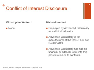 + 
Conflict of Interest Disclosure 
Christopher Watford 
 None 
Michael Herbert 
 Employed by Advanced Circulatory 
as a clinical educator. 
 Advanced Circulatory is the 
manufacturer of the ResQPOD and 
ResQGARD. 
 Advanced Circulatory has had no 
financial or editorial input into this 
presentation or its contents. 
Watford, Herbert - Firefighter Resuscitation - EM Today 2014 
4 
 