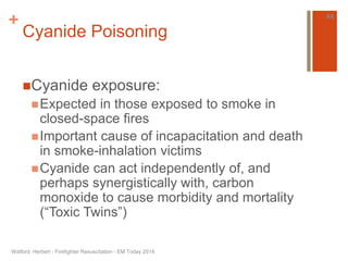 + 
Cyanide Poisoning 
Cyanide exposure: 
Expected in those exposed to smoke in 
closed-space fires 
Important cause of incapacitation and death 
in smoke-inhalation victims 
Cyanide can act independently of, and 
perhaps synergistically with, carbon 
monoxide to cause morbidity and mortality 
(“Toxic Twins”) 
Watford, Herbert - Firefighter Resuscitation - EM Today 2014 
44 
 