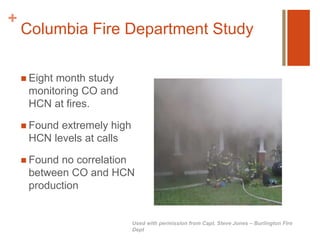 + 
Columbia Fire Department Study 
 Eight month study 
monitoring CO and 
HCN at fires. 
 Found extremely high 
HCN levels at calls 
 Found no correlation 
between CO and HCN 
production 
Used with permission from Capt. Steve Jones – Burlington Fire 
Dept 
 