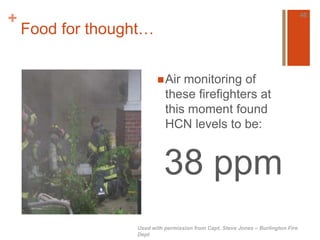 + 
Food for thought… 
Air monitoring of 
these firefighters at 
this moment found 
HCN levels to be: 
38 ppm 
46 
Used with permission from Capt. Steve Jones – Burlington Fire 
Dept 
 