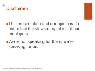 + 
Disclaimer 
This presentation and our opinions do 
not reflect the views or opinions of our 
employers. 
We’re not speaking for them, we’re 
speaking for us. 
Watford, Herbert - Firefighter Resuscitation - EM Today 2014 
5 
 