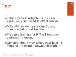 + 
RIT 
If the downed firefighter is inside a 
structure, you’ll need to effect rescue. 
MAYDAY incidents are chaotic and 
communication will be poor. 
Frequent training for RIT will improve 
chance of a rescue. 
Consider that it may take upwards of 15 
minutes to rescue a downed firefighter. 
Watford, Herbert - Firefighter Resuscitation - EM Today 2014 
50 
 