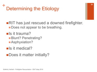 + 
Determining the Etiology 
RIT has just rescued a downed firefighter. 
Does not appear to be breathing. 
Is it trauma? 
 Blunt? Penetrating? 
Asphyxiation? 
Is it medical? 
Does it matter initially? 
Watford, Herbert - Firefighter Resuscitation - EM Today 2014 
51 
 