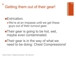 + 
Getting them out of their gear! 
Extrication. 
We’re at an impasse until we get these 
guys out of their turnout gear. 
Their gear is going to be hot, wet, 
maybe even contaminated. 
Their gear is in the way of what we 
need to be doing: Chest Compressions! 
Watford, Herbert - Firefighter Resuscitation - EM Today 2014 
52 
 