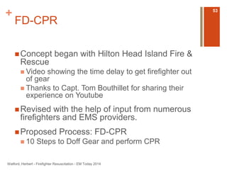 + 
FD-CPR 
Concept began with Hilton Head Island Fire & 
Rescue 
 Video showing the time delay to get firefighter out 
of gear 
 Thanks to Capt. Tom Bouthillet for sharing their 
experience on Youtube 
Revised with the help of input from numerous 
firefighters and EMS providers. 
Proposed Process: FD-CPR 
 10 Steps to Doff Gear and perform CPR 
Watford, Herbert - Firefighter Resuscitation - EM Today 2014 
53 
 
