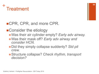 + 
Treatment 
CPR, CPR, and more CPR. 
Consider the etiology 
Was their air cylinder empty? Early adv airway. 
Was their mask off? Early adv airway and 
consider HCN. 
 Did they simply collapse suddenly? Std pit 
crew. 
 Structure collapse? Check rhythm, transport 
decision? 
Watford, Herbert - Firefighter Resuscitation - EM Today 2014 
55 
 