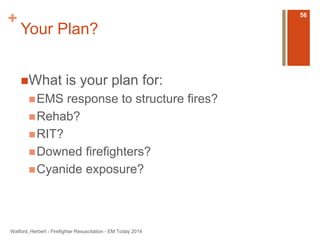 + 
Your Plan? 
What is your plan for: 
EMS response to structure fires? 
Rehab? 
RIT? 
Downed firefighters? 
Cyanide exposure? 
Watford, Herbert - Firefighter Resuscitation - EM Today 2014 
56 
 