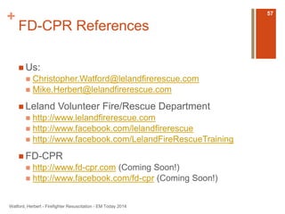 + 
FD-CPR References 
 Us: 
 Christopher.Watford@lelandfirerescue.com 
 Mike.Herbert@lelandfirerescue.com 
 Leland Volunteer Fire/Rescue Department 
 http://www.lelandfirerescue.com 
 http://www.facebook.com/lelandfirerescue 
 http://www.facebook.com/LelandFireRescueTraining 
FD-CPR 
 http://www.fd-cpr.com (Coming Soon!) 
 http://www.facebook.com/fd-cpr (Coming Soon!) 
Watford, Herbert - Firefighter Resuscitation - EM Today 2014 
57 
 