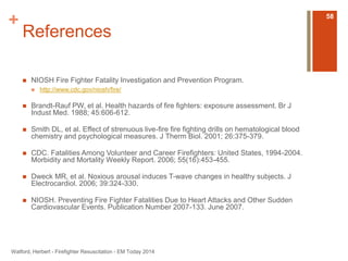 + 
References 
 NIOSH Fire Fighter Fatality Investigation and Prevention Program. 
 http://www.cdc.gov/niosh/fire/ 
 Brandt-Rauf PW, et al. Health hazards of fire fighters: exposure assessment. Br J 
Indust Med. 1988; 45:606-612. 
 Smith DL, et al. Effect of strenuous live-fire fire fighting drills on hematological blood 
chemistry and psychological measures. J Therm Biol. 2001; 26:375-379. 
 CDC. Fatalities Among Volunteer and Career Firefighters: United States, 1994-2004. 
Morbidity and Mortality Weekly Report. 2006; 55(16):453-455. 
 Dweck MR, et al. Noxious arousal induces T-wave changes in healthy subjects. J 
Electrocardiol. 2006; 39:324-330. 
 NIOSH. Preventing Fire Fighter Fatalities Due to Heart Attacks and Other Sudden 
Cardiovascular Events. Publication Number 2007-133. June 2007. 
Watford, Herbert - Firefighter Resuscitation - EM Today 2014 
58 
 