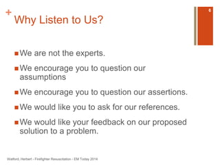 + 
Why Listen to Us? 
We are not the experts. 
We encourage you to question our 
assumptions 
We encourage you to question our assertions. 
We would like you to ask for our references. 
We would like your feedback on our proposed 
solution to a problem. 
Watford, Herbert - Firefighter Resuscitation - EM Today 2014 
6 
 