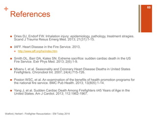 + 
References 
 Dries DJ, Endorf FW. Inhalation injury: epidemiology, pathology, treatment stragies. 
Scand J Trauma Resus Emerg Med. 2013; 21(31):1-15. 
 IAFF. Heart Disease in the Fire Service. 2013. 
 http://www.iaff.org/hs/index.htm 
 Smith DL, Barr DA, Kales SN. Extreme sacrifice: sudden cardiac death in the US 
Fire Service. Extr Phys Med. 2013; 2(6):1-9. 
 Mbanu I, et al. Seasonality and Coronary Heart Disease Deaths in United States 
Firefighters. Chronobiol Int. 2007; 24(4):715-726. 
 Poston WSC, et al. An examination of the benefits of health promotion programs for 
the national fire service. BMC Pub Health. 2013; 13(805):1-14. 
 Yang J, et al. Sudden Cardiac Death Among Firefighters ≤45 Years of Age in the 
United States. Am J Cardiol. 2013; 112:1962-1967. 
Watford, Herbert - Firefighter Resuscitation - EM Today 2014 
60 
 
